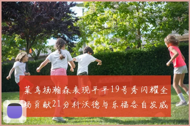 菜鸟杨瀚森表现平平19号秀闪耀全场贡献21分科沃德与乐福各自发威