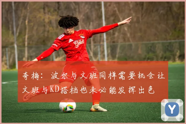 夸梅：波尔与文班同样需要机会让文班与KD搭档也未必能发挥出色
