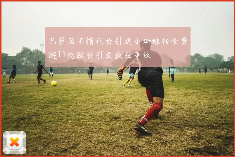 巴萨若不惜代价引进小蜘蛛转会费超11亿欧将引发疯狂争议
