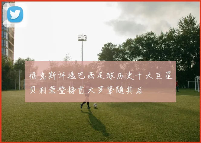 福克斯评选巴西足球历史十大巨星贝利荣登榜首大罗紧随其后