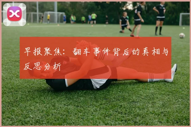 早报聚焦：翻车事件背后的真相与反思分析