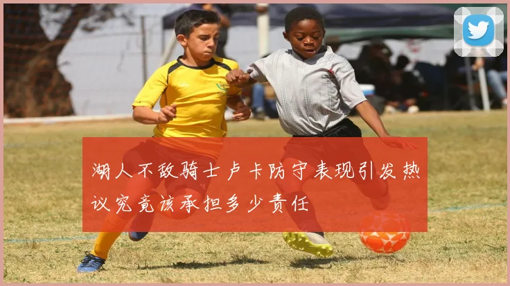 湖人不敌骑士卢卡防守表现引发热议究竟该承担多少责任