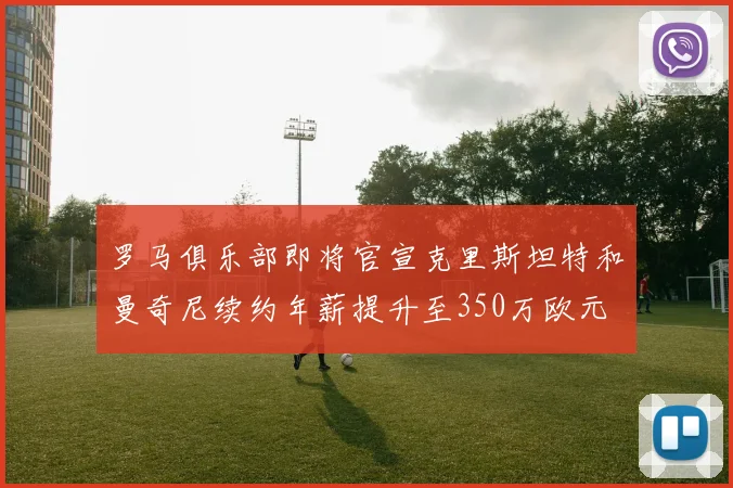罗马俱乐部即将官宣克里斯坦特和曼奇尼续约年薪提升至350万欧元