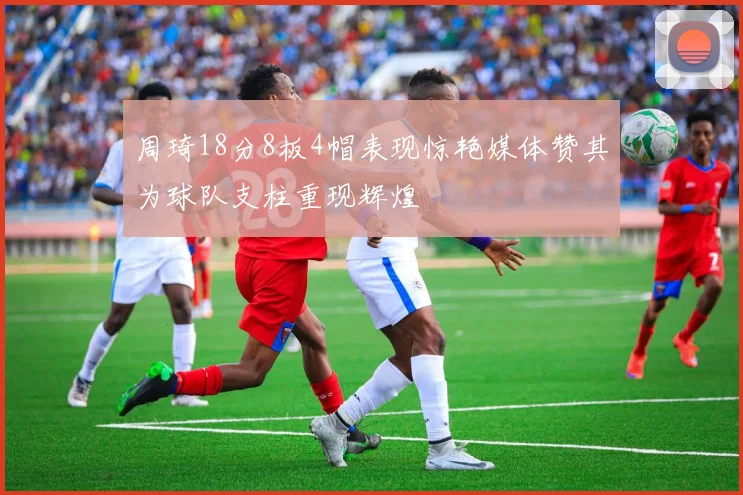 周琦18分8板4帽表现惊艳媒体赞其为球队支柱重现辉煌