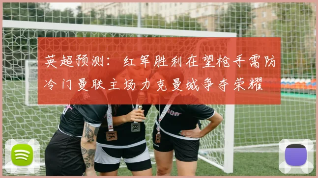 英超预测：红军胜利在望枪手需防冷门曼联主场力克曼城争夺荣耀