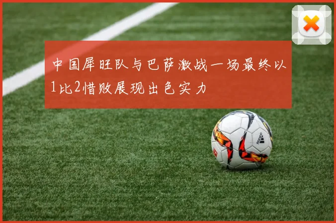 中国犀旺队与巴萨激战一场最终以1比2惜败展现出色实力
