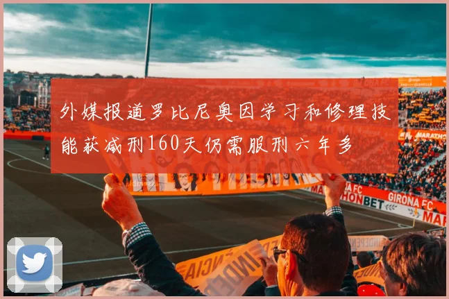 外媒报道罗比尼奥因学习和修理技能获减刑160天仍需服刑六年多